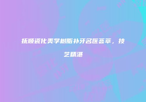 抚顺瓷化美学树脂补牙名医荟萃，技艺精湛
