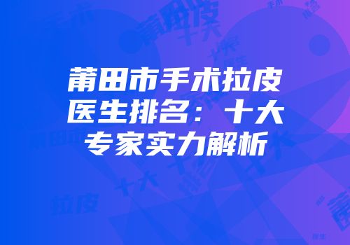 莆田市手术拉皮医生排名：十大专家实力解析