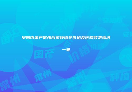 安阳市国产常州创英种植牙价格及医院收费情况一览