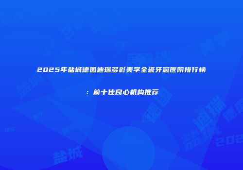 2025年盐城德国迪瑞多彩美学全瓷牙冠医院排行榜：前十佳良心机构推荐