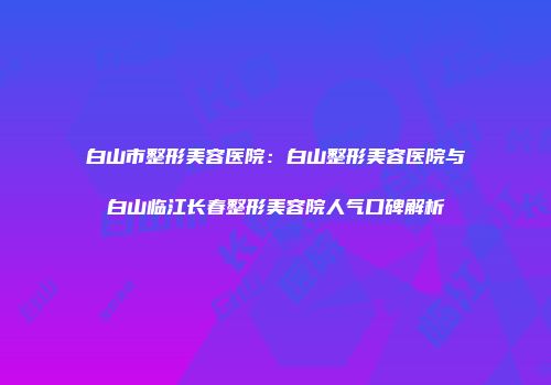 白山市整形美容医院：白山整形美容医院与白山临江长春整形美容院人气口碑解析