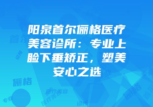 阳泉首尔俪格医疗美容诊所：专业上睑下垂矫正，塑美安心之选