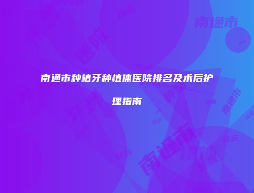 南通市种植牙种植体医院排名及术后护理指南
