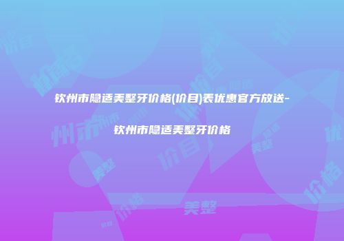 钦州市隐适美整牙价格(价目)表优惠官方放送-钦州市隐适美整牙价格