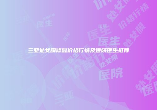 三亚处女膜修复价格行情及医院医生推荐