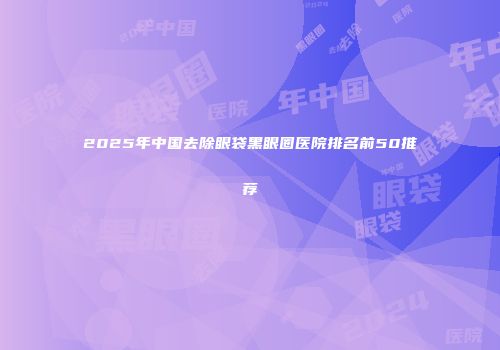 2025年中国去除眼袋黑眼圈医院排名前50推荐