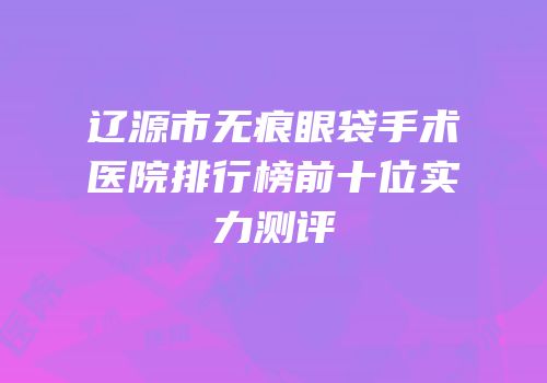 辽源市无痕眼袋手术医院排行榜前十位实力测评