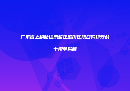 广东省上眼睑提肌矫正整形医院口碑排行前十榜单揭晓