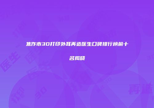 焦作市3D打印外耳再造医生口碑排行榜前十名揭晓