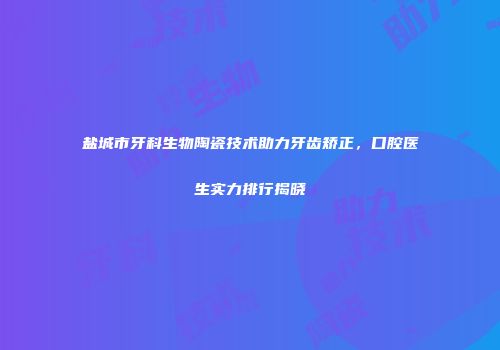 盐城市牙科生物陶瓷技术助力牙齿矫正，口腔医生实力排行揭晓