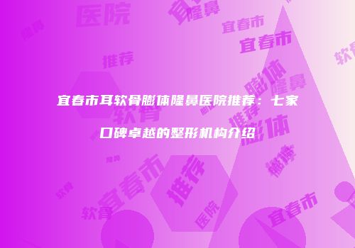 宜春市耳软骨膨体隆鼻医院推荐：七家口碑卓越的整形机构介绍