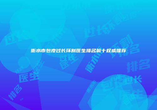 衡水市包皮过长环割医生排名前十权威推荐