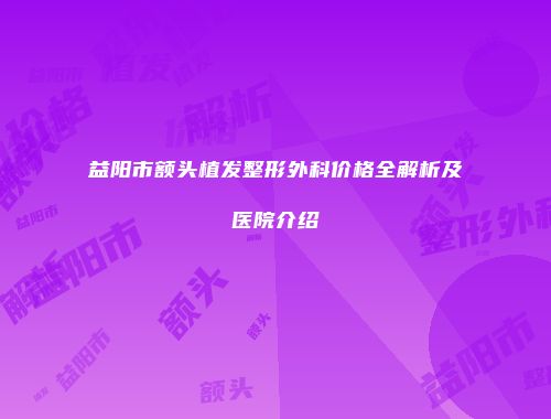 益阳市额头植发整形外科价格全解析及医院介绍