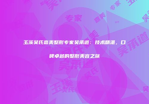 玉溪吴氏嘉美整形专家吴承道：技术精湛，口碑卓越的整形美容之旅