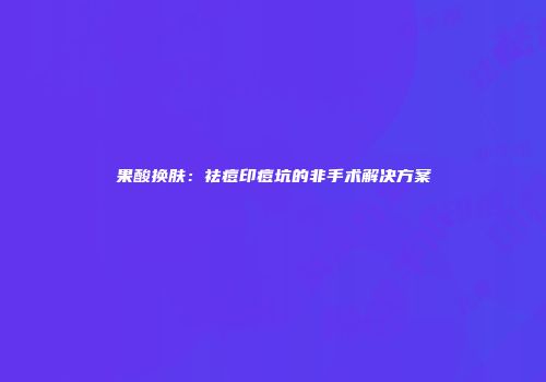 果酸换肤：祛痘印痘坑的非手术解决方案
