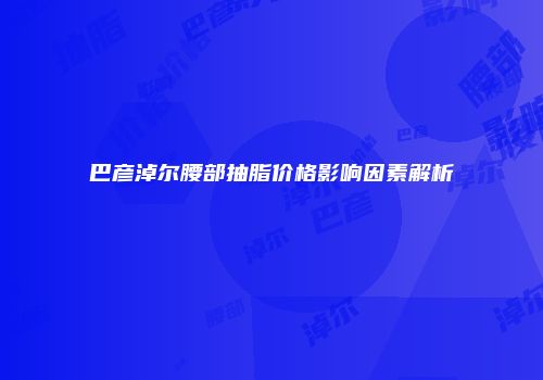 巴彦淖尔腰部抽脂价格影响因素解析