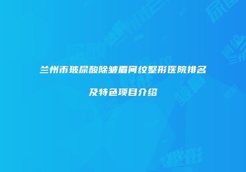 兰州市玻尿酸除皱眉间纹整形医院排名及特色项目介绍