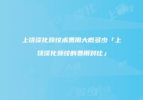 上饶淡化颈纹术费用大概多少「上饶淡化颈纹的费用对比」