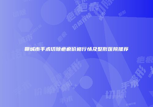 聊城市手术切除疤痕价格行情及整形医院推荐