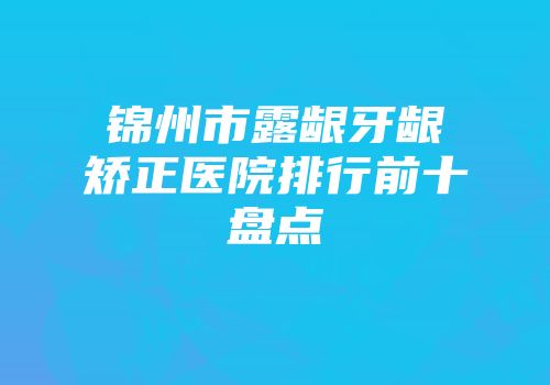 锦州市露龈牙龈矫正医院排行前十盘点