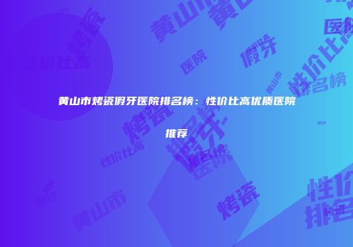 黄山市烤瓷假牙医院排名榜：性价比高优质医院推荐