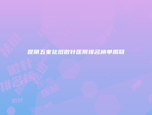 昆明五家祛斑微针医院排名榜单揭晓
