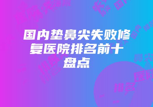 国内垫鼻尖失败修复医院排名前十盘点