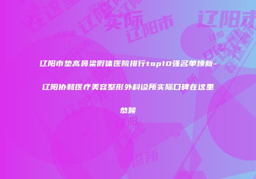 辽阳市垫高鼻梁假体医院排行top10强名单焕新-辽阳协和医疗美容整形外科诊所实际口碑在这里恭候
