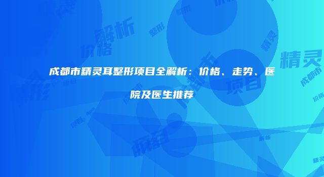 成都市精灵耳整形项目全解析：价格、走势、医院及医生推荐