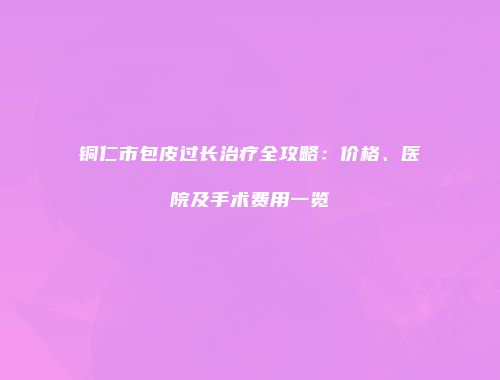 铜仁市包皮过长治疗全攻略：价格、医院及手术费用一览