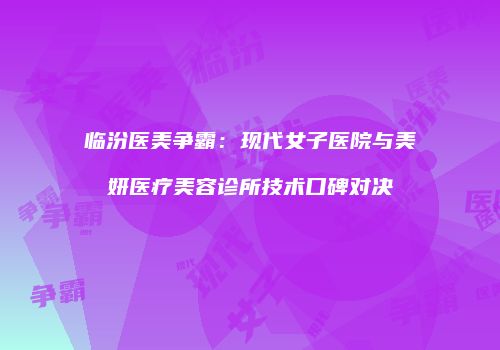 临汾医美争霸：现代女子医院与美妍医疗美容诊所技术口碑对决