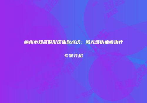 锦州市知名整形医生耿成虎：激光烧伤疤痕治疗专家介绍