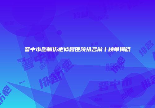 晋中市胳膊伤疤修复医院排名前十榜单揭晓