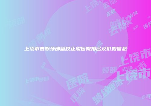 上饶市去除颈部皱纹正规医院排名及价格信息