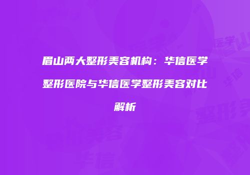 眉山两大整形美容机构：华信医学整形医院与华信医学整形美容对比解析