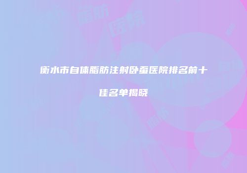 衡水市自体脂肪注射卧蚕医院排名前十佳名单揭晓