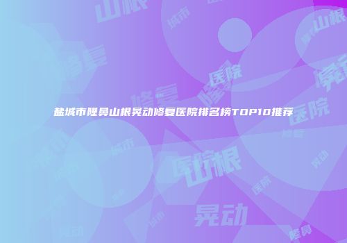 盐城市隆鼻山根晃动修复医院排名榜TOP10推荐