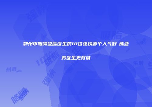 鄂州市胳膊吸脂医生前10位强榜哪个人气好-熊亚芳医生更权威