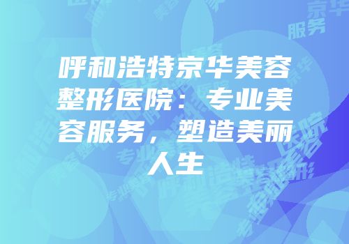 呼和浩特京华美容整形医院：专业美容服务，塑造美丽人生