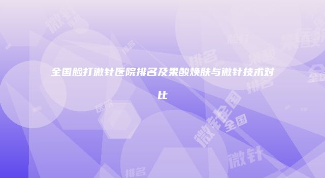 全国脸打微针医院排名及果酸焕肤与微针技术对比