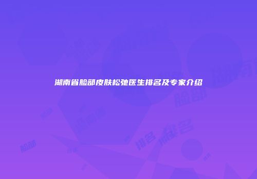 湖南省脸部皮肤松弛医生排名及专家介绍