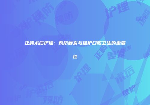 正畸术后护理：预防复发与维护口腔卫生的重要性