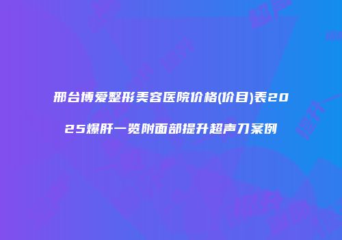 邢台博爱整形美容医院价格(价目)表2025爆肝一览附面部提升超声刀案例