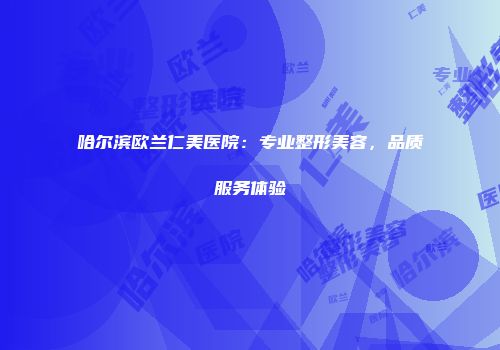 哈尔滨欧兰仁美医院：专业整形美容，品质服务体验