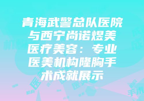 青海武警总队医院与西宁尚诺煜美医疗美容：专业医美机构隆胸手术成就展示