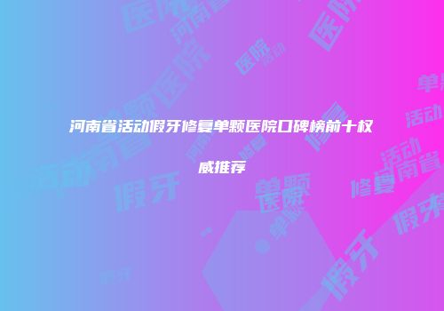 河南省活动假牙修复单颗医院口碑榜前十权威推荐