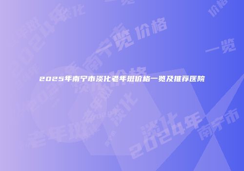 2025年南宁市淡化老年斑价格一览及推荐医院