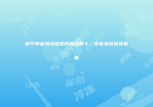 南宁市雀斑冷冻医院排名前十：专业美容选择指南