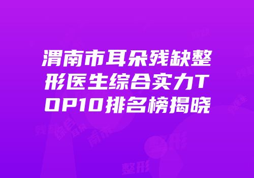 渭南市耳朵残缺整形医生综合实力TOP10排名榜揭晓