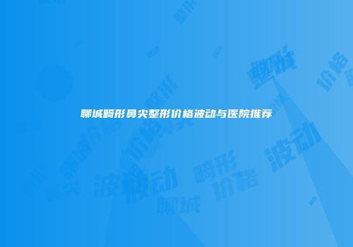 聊城畸形鼻尖整形价格波动与医院推荐